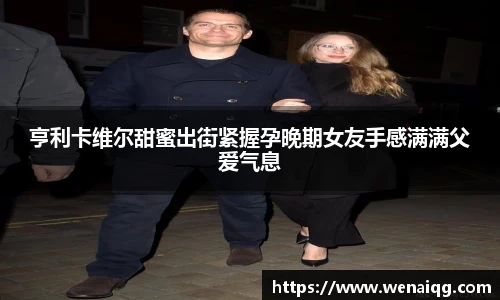 亨利卡维尔甜蜜出街紧握孕晚期女友手感满满父爱气息