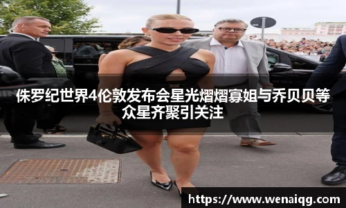侏罗纪世界4伦敦发布会星光熠熠寡姐与乔贝贝等众星齐聚引关注