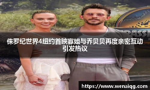 侏罗纪世界4纽约首映寡姐与乔贝贝再度亲密互动引发热议